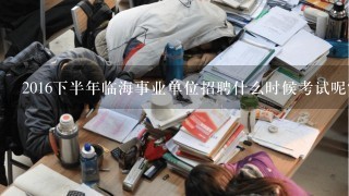 2016下半年临海事业单位招聘什么时候考试呢？