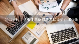 2013年林口县事业单位招聘考试成绩在哪查询871718786