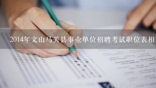 2014年文山马关县事业单位招聘考试职位表相关的信息、准备什么的