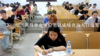 2015绍兴新昌事业单位笔试成绩查询入口谁发我一下吧