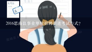 2016思南县事业单位招聘引进考试方式？