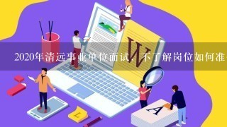 2020年清远事业单位面试，不了解岗位如何准备?