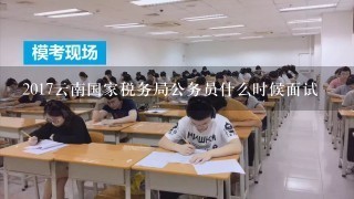 2017云南国家税务局公务员什么时候面试