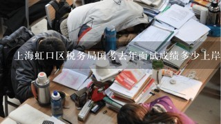 上海虹口区税务局国考去年面试成绩多少上岸