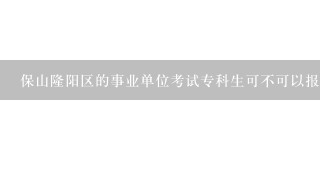 保山隆阳区的事业单位考试专科生可不可以报考？知道的请告诉我下，非常感谢