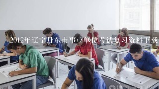 2012年辽宁丹东市事业单位考试复习资料下载去哪？