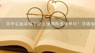 市中心血站属于什么级别的事业单位？待遇如何？去了主要做什么工作？有前途？谢谢好人解答