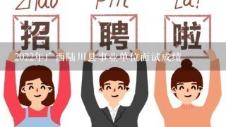 2022年广西陆川县事业单位面试成绩