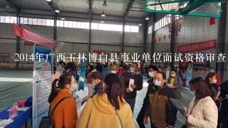 2014年广西玉林博白县事业单位面试资格审查名单出来了吗？