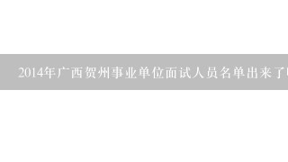 2014年广西贺州事业单位面试人员名单出来了吗？