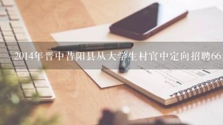 2014年晋中昔阳县从大学生村官中定向招聘66名县乡事