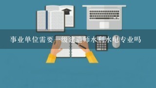 事业单位需要一级建造师水利水电专业吗