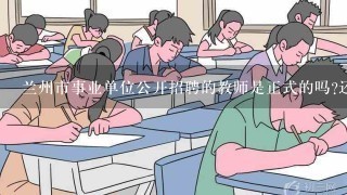 兰州市事业单位公开招聘的教师是正式的吗?还是属于临时招聘的?2016年的考试什么时候报名呢？