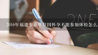 2016年福建事业单位因怀孕不能参加体检怎么办？