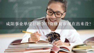 咸阳事业单位招聘2015资格初审现在出来没？在哪里可以看到公示