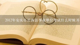 2012年安庆市岳西县事业单位考试什么时候开始，有没