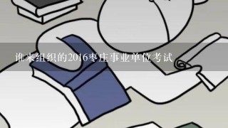 谁来组织的2016枣庄事业单位考试