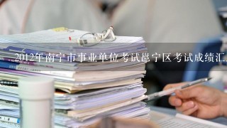 2012年南宁市事业单位考试邕宁区考试成绩汇总表