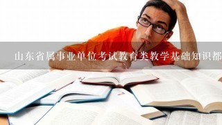 山东省属事业单位考试教育类教学基础知识都考什么？会详细涉及所招考专业的专业课知识吗？