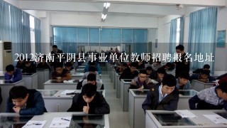 2012济南平阴县事业单位教师招聘报名地址