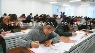 云南省省一级事业单位的，《公共基础知识》这个科目