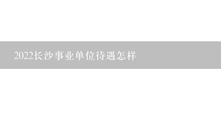 2022长沙事业单位待遇怎样