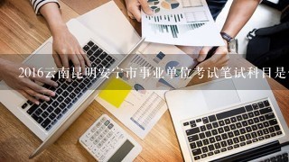 2016云南昆明安宁市事业单位考试笔试科目是什么