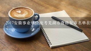 2017安徽事业单位统考芜湖市资格复审名单在哪里查询？