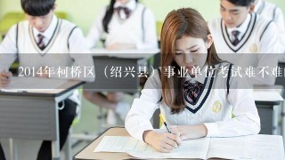 2014年柯桥区（绍兴县）事业单位考试难不难的啊？我
