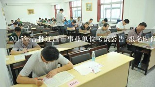 2015年吉林辽源市事业单位考试公告 报名时间 报名入