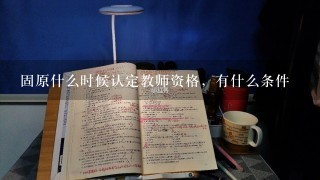 固原什么时候认定教师资格，有什么条件