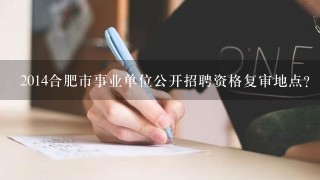 2014合肥市事业单位公开招聘资格复审地点？