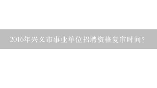 2016年兴义市事业单位招聘资格复审时间？