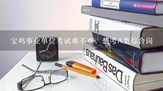 宝鸡事业单位考试难不难，想考A类综合岗