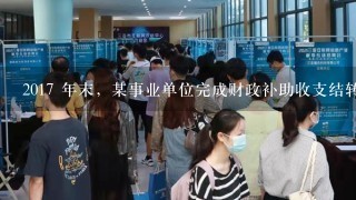 2017 年末，某事业单位完成财政补助收支结转后，对财政补