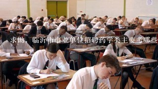 求助，临沂市事业单位招聘药学类主要考哪些内容？有