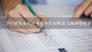 2015重庆永川区事业单位招聘进入现场资格审查人员名单在哪看？